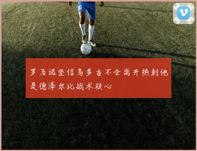 罗马诺坚信乌多吉不会离开热刺他是德泽尔比战术核心