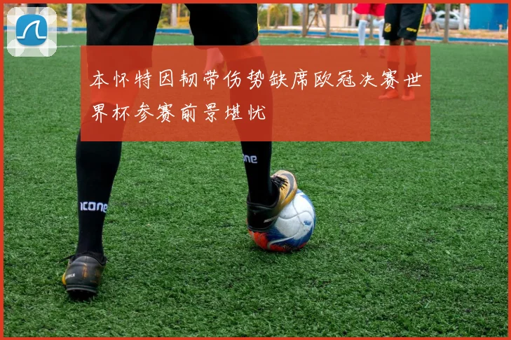 本怀特因韧带伤势缺席欧冠决赛世界杯参赛前景堪忧