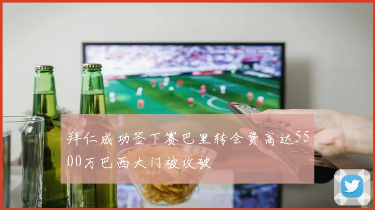 拜仁成功签下赛巴里转会费高达5500万巴西大门被攻破