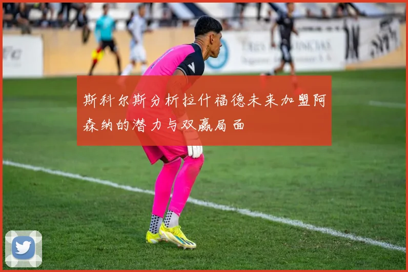 斯科尔斯分析拉什福德未来加盟阿森纳的潜力与双赢局面
