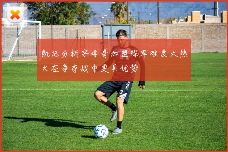 凯记分析字母哥加盟绿军难度大热火在争夺战中更具优势