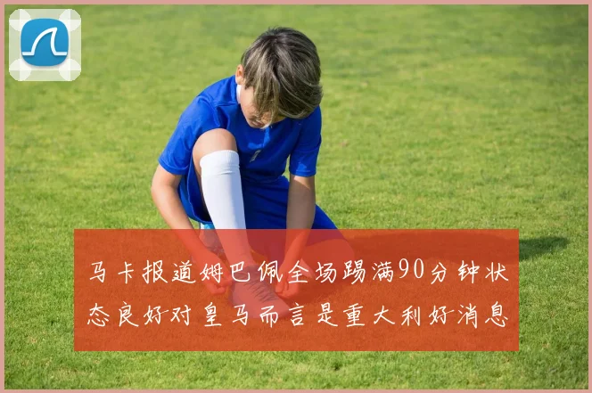 马卡报道姆巴佩全场踢满90分钟状态良好对皇马而言是重大利好消息