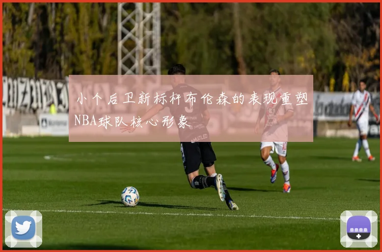 小个后卫新标杆布伦森的表现重塑NBA球队核心形象