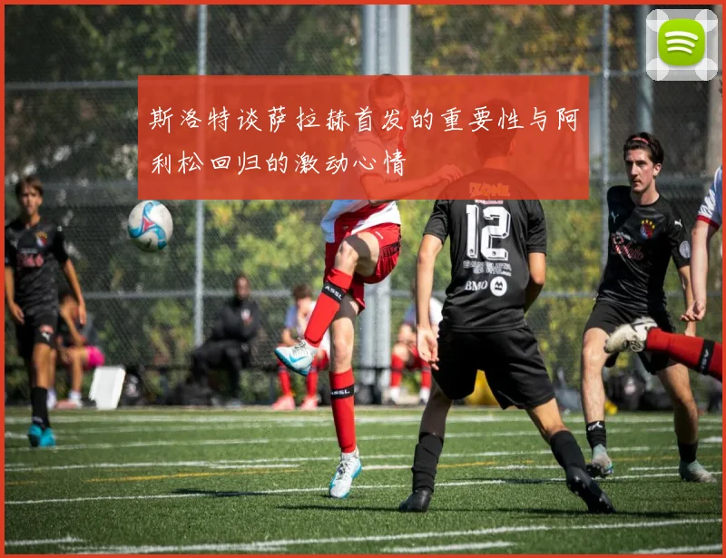 斯洛特谈萨拉赫首发的重要性与阿利松回归的激动心情
