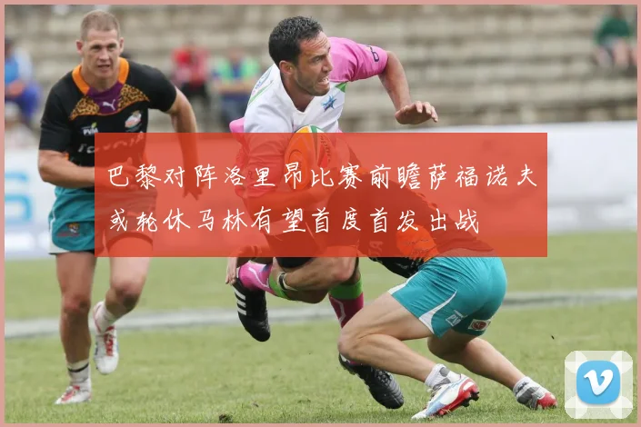 巴黎对阵洛里昂比赛前瞻萨福诺夫或轮休马林有望首度首发出战