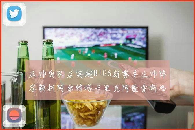 瓜帅离队后英超BIG6新赛季主帅阵容解析阿尔特塔卡里克阿隆索斯洛特的挑战与机遇