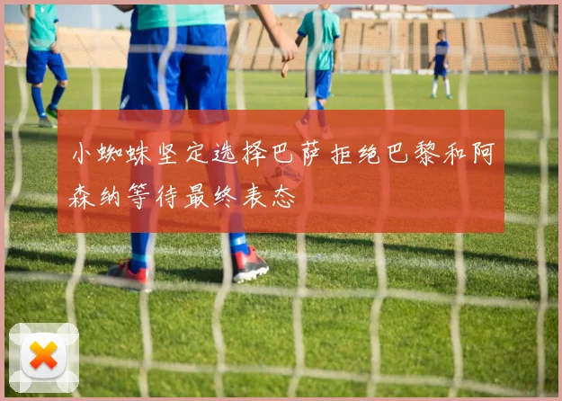 小蜘蛛坚定选择巴萨拒绝巴黎和阿森纳等待最终表态