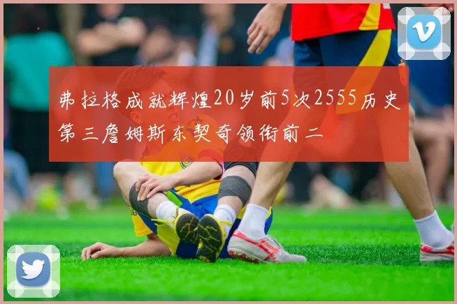 弗拉格成就辉煌20岁前5次2555历史第三詹姆斯东契奇领衔前二