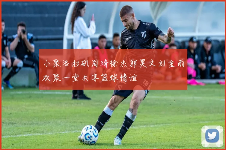 小聚洛杉矶周琦徐杰郭昊文刘金雨欢聚一堂共享篮球情谊