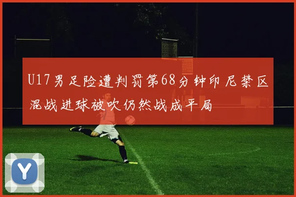 U17男足险遭判罚第68分钟印尼禁区混战进球被吹仍然战成平局