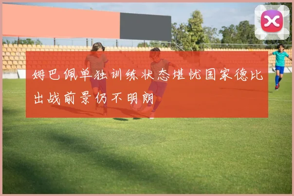 姆巴佩单独训练状态堪忧国家德比出战前景仍不明朗