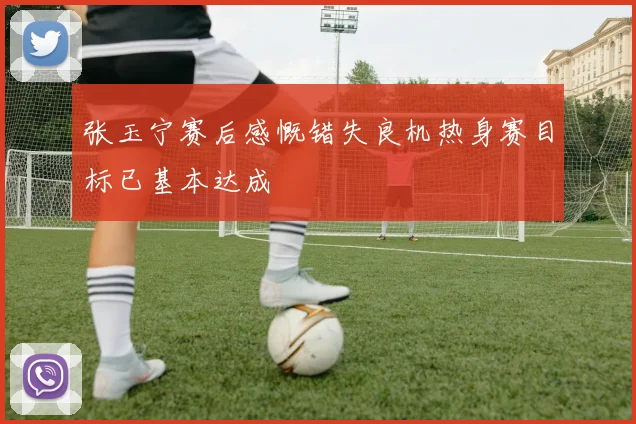 张玉宁赛后感慨错失良机热身赛目标已基本达成
