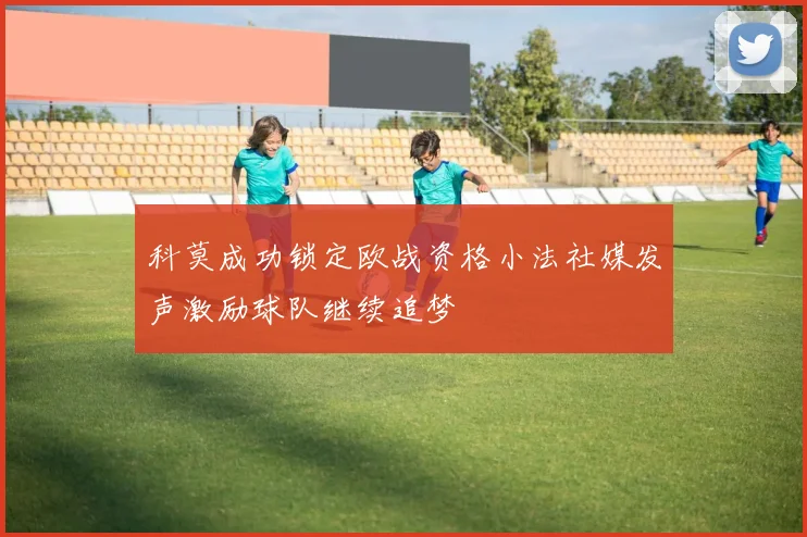 科莫成功锁定欧战资格小法社媒发声激励球队继续追梦