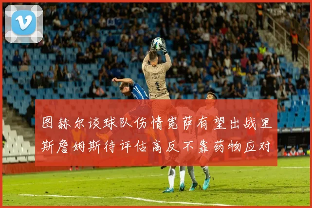 图赫尔谈球队伤情宽萨有望出战里斯詹姆斯待评估高反不靠药物应对
