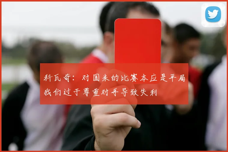科瓦奇：对国米的比赛本应是平局我们过于尊重对手导致失利