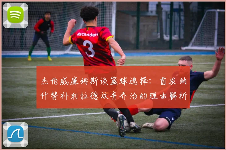 杰伦威廉姆斯谈篮球选择：首发纳什替补利拉德放弃乔治的理由解析