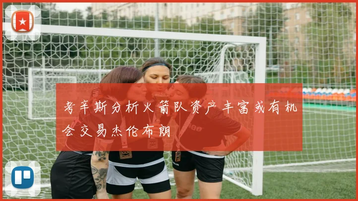考辛斯分析火箭队资产丰富或有机会交易杰伦布朗