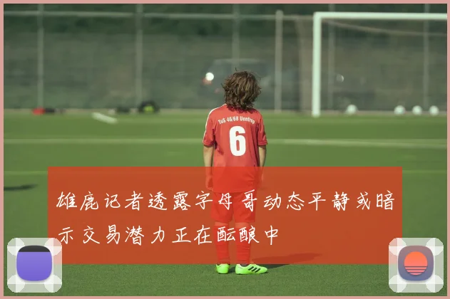 雄鹿记者透露字母哥动态平静或暗示交易潜力正在酝酿中