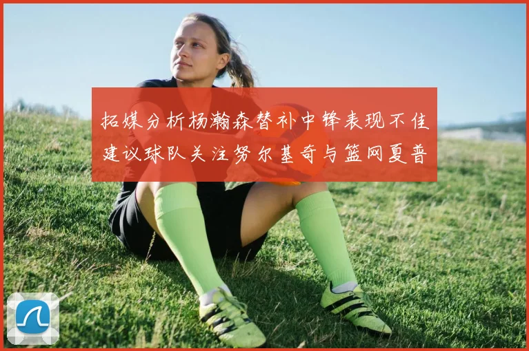 拓媒分析杨瀚森替补中锋表现不佳建议球队关注努尔基奇与篮网夏普