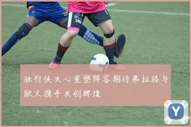 独行侠决心重塑阵容期待弗拉格与欧文携手共创辉煌