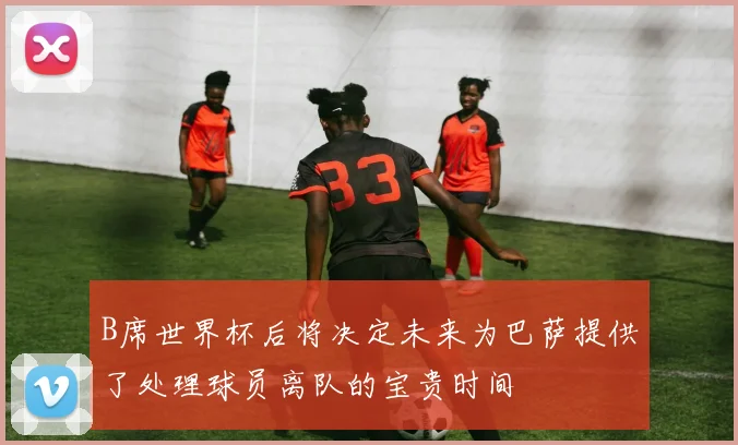 B席世界杯后将决定未来为巴萨提供了处理球员离队的宝贵时间