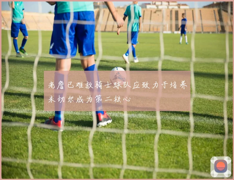 老詹已难救骑士球队应致力于培养米切尔成为第二核心