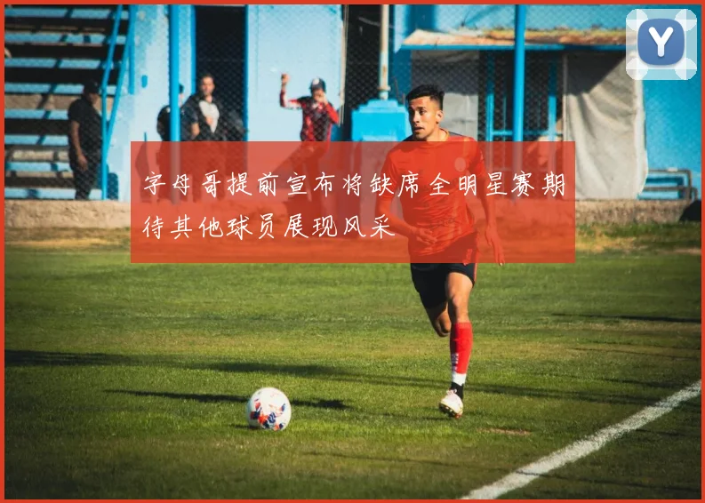 字母哥提前宣布将缺席全明星赛期待其他球员展现风采