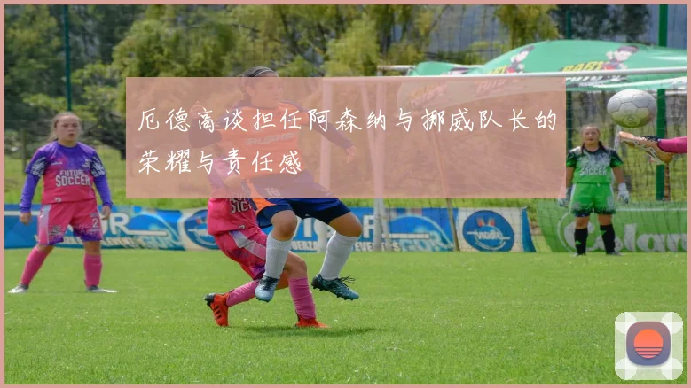 厄德高谈担任阿森纳与挪威队长的荣耀与责任感